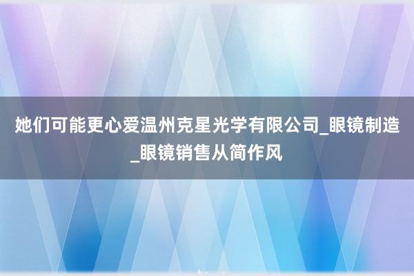她们可能更心爱温州克星光学有限公司_眼镜制造_眼镜销售从简作风