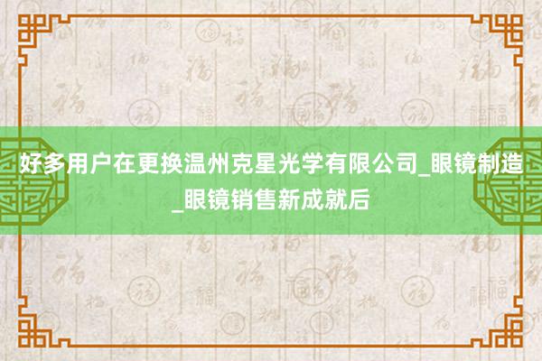 好多用户在更换温州克星光学有限公司_眼镜制造_眼镜销售新成就后